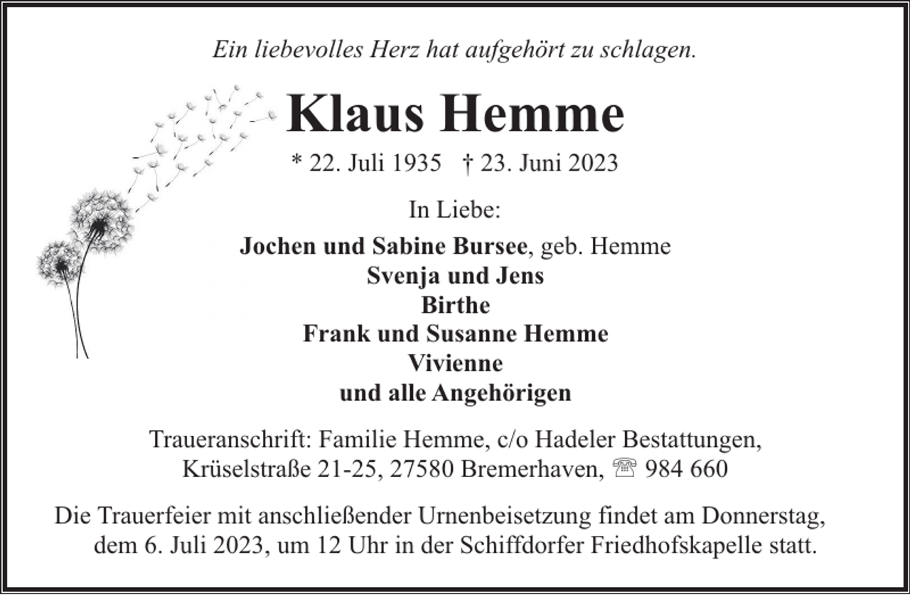 <p>Ein liebevolles Herz hat aufgehört zu schlagen.</p><p>Klaus Hemme<br />* 22. Juli 1935 † 23. Juni 2023</p><p>In Liebe:<br />Jochen und Sabine Bursee, geb. Hemme<br />Svenja und Jens<br />Birthe<br />Frank und Susanne Hemme<br />Vivienne<br />und alle Angehörigen<br />Traueranschrift: Familie Hemme, c/o Hadeler Bestattungen,<br />Krüselstraße 21-25, 27580 Bremerhaven, ' 984 660<br />Die Trauerfeier mit anschließender Urnenbeisetzung findet am Donnerstag,<br />dem 6. Juli 2023, um 12 Uhr in der Schiffdorfer Friedhofskapelle statt.</p>