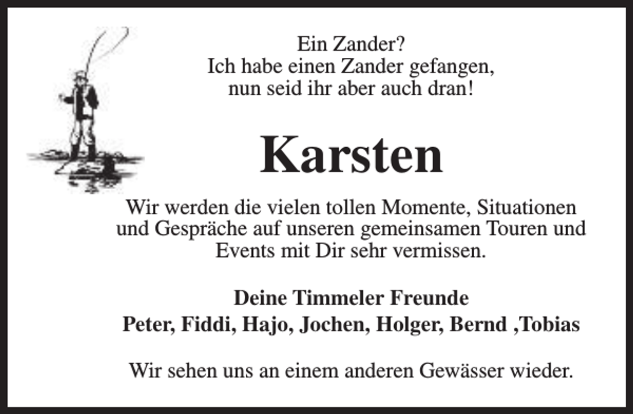 <p>Ein Zander?<br />Ich habe einen Zander gefangen,<br />nun seid ihr aber auch dran!</p><p>Karsten<br />Wir werden die vielen tollen Momente, Situationen<br />und Gespräche auf unseren gemeinsamen Touren und<br />Events mit Dir sehr vermissen.<br />Deine Timmeler Freunde<br />Peter, Fiddi, Hajo, Jochen, Holger, Bernd ,Tobias<br />Wir sehen uns an einem anderen Gewässer wieder.</p>