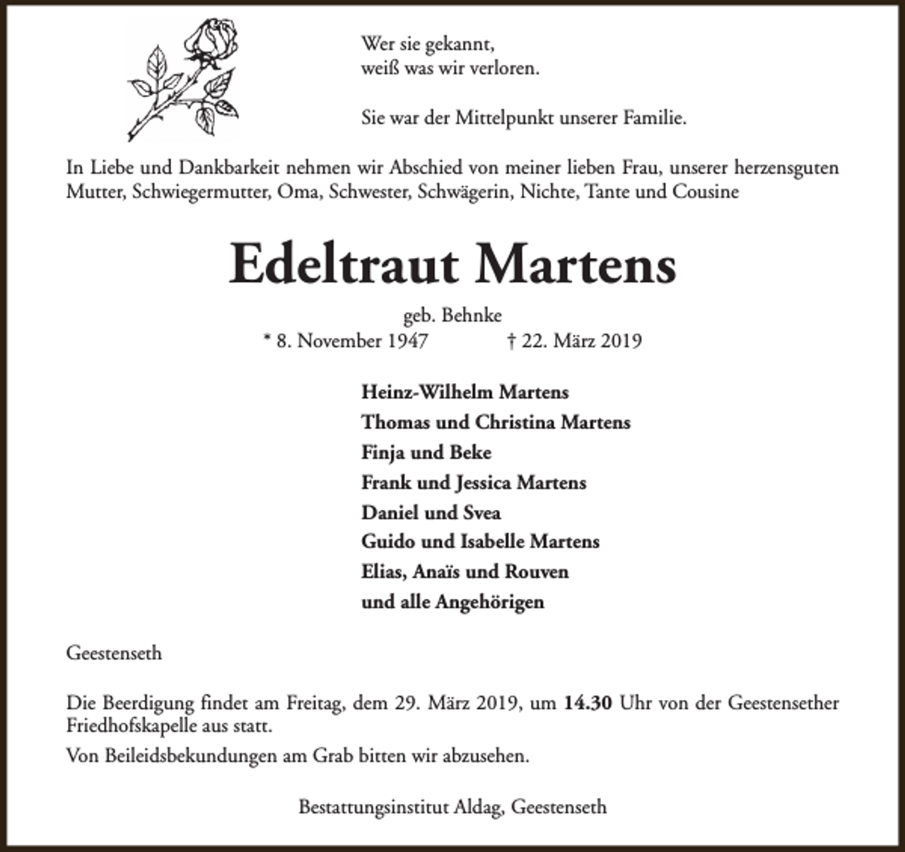 <p>Wer sie gekannt,<br />weiß was wir verloren.<br />Sie war der Mittelpunkt unserer Familie.<br />In Liebe und Dankbarkeit nehmen wir Abschied von meiner lieben Frau, unserer herzensguten<br />Mutter, Schwiegermutter, Oma, Schwester, Schwägerin, Nichte, Tante und Cousine</p><p>Edeltraut Martens<br />geb. Behnke<br />* 8. November 1947<br />† 22. März 2019<br />Heinz-Wilhelm Martens<br />Thomas und Christina Martens<br />Finja und Beke<br />Frank und Jessica Martens<br />Daniel und Svea<br />Guido und Isabelle Martens<br />Elias, Anaïs und Rouven<br />und alle Angehörigen<br />Geestenseth<br />Die Beerdigung findet am Freitag, dem 29. März 2019, um 14.30 Uhr von der Geestensether<br />Friedhofskapelle aus statt.<br />Von Beileidsbekundungen am Grab bitten wir abzusehen.<br />Bestattungsinstitut Aldag, Geestenseth</p>