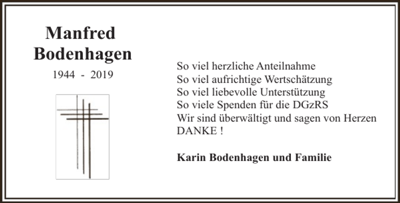 <p>Manfred<br />Bodenhagen<br />1944 - 2019</p><p>So viel herzliche Anteilnahme<br />So viel aufrichtige Wertschätzung<br />So viel liebevolle Unterstützung<br />So viele Spenden für die DGzRS<br />Wir sind überwältigt und sagen von Herzen<br />DANKE !<br />Karin Bodenhagen und Familie</p>