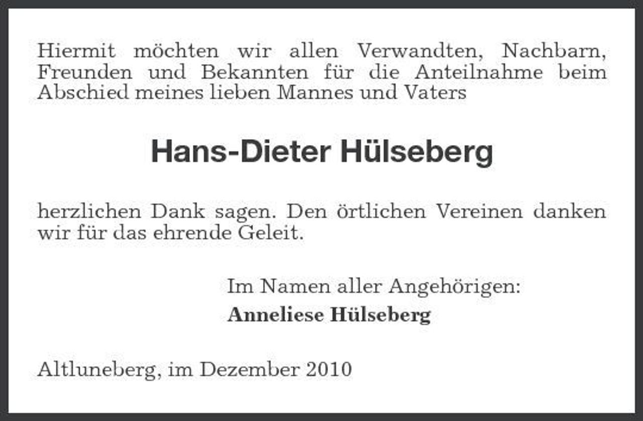 <p>Hiermit möchten wir allen Verwandten, Nachbarn, Freunden und Bekannten für die Anteilnahme beim Abschied meines lieben Mannes und Vaters</p><p>Hans-Dieter Hülseberg<br />herzlichen Dank sagen. Den örtlichen Vereinen danken wir für das ehrende Geleit. Im Namen aller Angehörigen: Anneliese Hülseberg Altluneberg, im Dezember 2010</p>