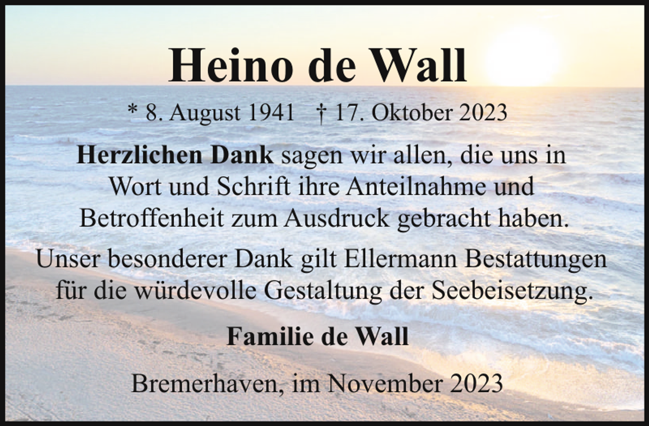 <p>Heino de Wall</p><p>* 8. August 1941 † 17. Oktober 2023</p><p>Herzlichen Dank sagen wir allen, die uns in<br />Wort und Schrift ihre Anteilnahme und<br />Betroffenheit zum Ausdruck gebracht haben.<br />Unser besonderer Dank gilt Ellermann Bestattungen<br />für die würdevolle Gestaltung der Seebeisetzung.<br />Familie de Wall<br />Bremerhaven, im November 2023</p>