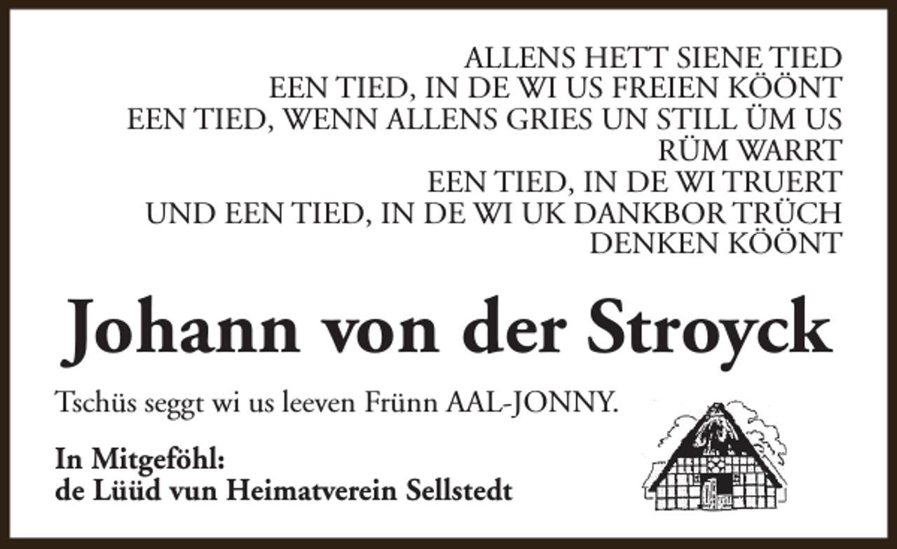 <p>ALLENS HETT SIENE TIED<br />EEN TIED, IN DE WI US FREIEN KÖÖNT<br />EEN TIED, WENN ALLENS GRIES UN STILL ÜM US<br />RÜM WARRT<br />EEN TIED, IN DE WI TRUERT<br />UND EEN TIED, IN DE WI UK DANKBOR TRÜCH<br />DENKEN KÖÖNT</p><p>Johann von der Stroyck<br />Tschüs seggt wi us leeven Frünn AAL-JONNY.<br />In Mitgeföhl:<br />de Lüüd vun Heimatverein Sellstedt</p>
