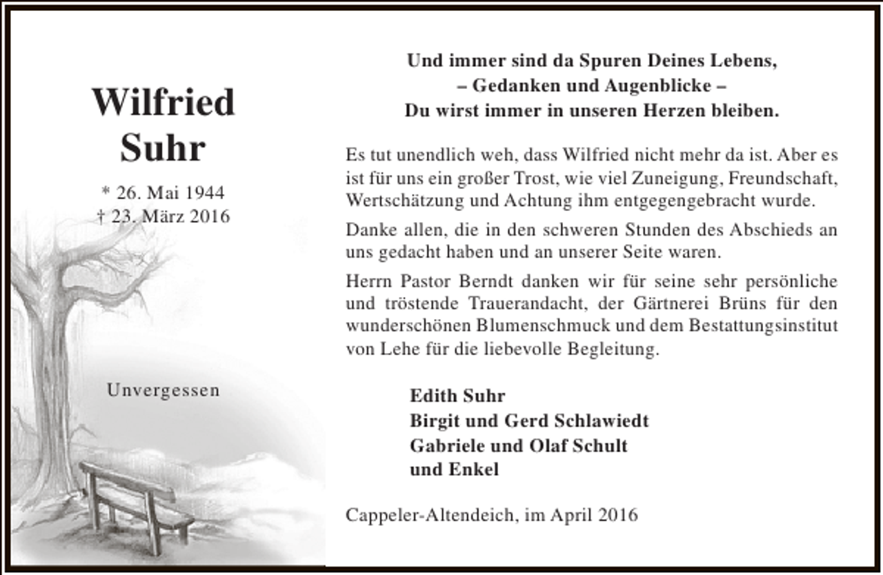 <p>Wilfried<br />Suhr<br />* 26. Mai 1944<br />† 23. März 2016</p><p>Unvergessen</p><p>Und immer sind da Spuren Deines Lebens,<br />– Gedanken und Augenblicke –<br />Du wirst immer in unseren Herzen bleiben.<br />Es tut unendlich weh, dass Wilfried nicht mehr da ist. Aber es<br />ist für uns ein großer Trost, wie viel Zuneigung, Freundschaft,<br />Wertschätzung und Achtung ihm entgegengebracht wurde.<br />Danke allen, die in den schweren Stunden des Abschieds an<br />uns gedacht haben und an unserer Seite waren.<br />Herrn Pastor Berndt danken wir für seine sehr persönliche<br />und tröstende Trauerandacht, der Gärtnerei Brüns für den<br />wunderschönen Blumenschmuck und dem Bestattungsinstitut<br />von Lehe für die liebevolle Begleitung.<br />Edith Suhr<br />Birgit und Gerd Schlawiedt<br />Gabriele und Olaf Schult<br />und Enkel<br />Cappeler-Altendeich, im April 2016</p>
