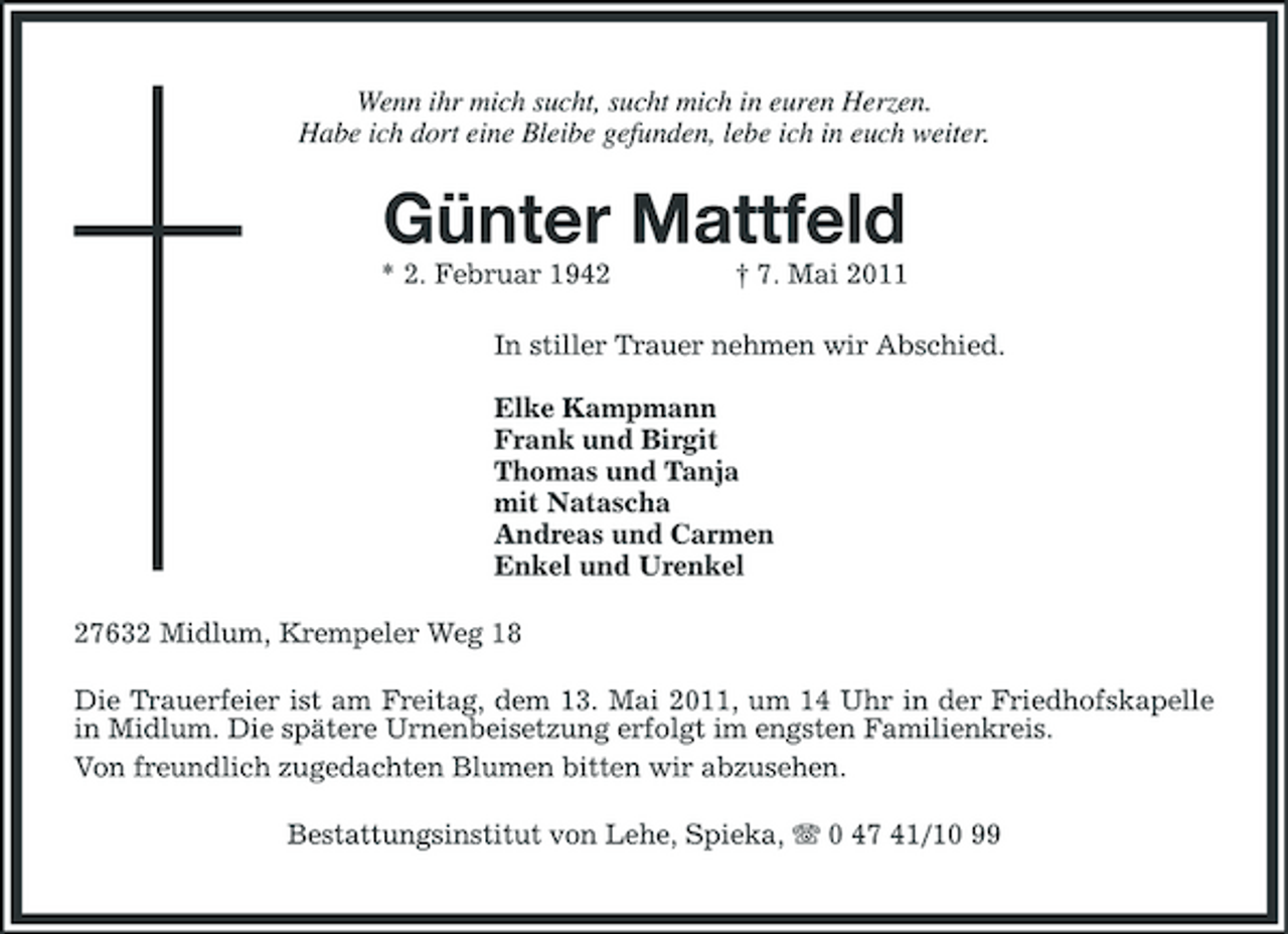 <p>Wenn ihr mich sucht, sucht mich in euren Herzen. Habe ich dort eine Bleibe gefunden, lebe ich in euch weiter.</p><p>Günter Mattfeld<br />* 2. Februar 1942 † 7. Mai 2011 In stiller Trauer nehmen wir Abschied. Elke Kampmann Frank und Birgit Thomas und Tanja mit Natascha Andreas und Carmen Enkel und Urenkel 27632 Midlum, Krempeler Weg 18 Die Trauerfeier ist am Freitag, dem 13. Mai 2011, um 14 Uhr in der Friedhofskapelle in Midlum. Die spätere Urnenbeisetzung erfolgt im engsten Familienkreis. Von freundlich zugedachten Blumen bitten wir abzusehen. Bestattungsinstitut von Lehe, Spieka, 0 47 41/10 99</p>