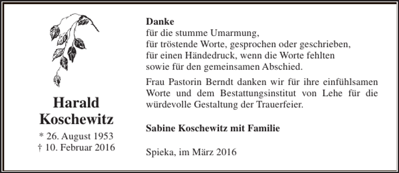 <p>Danke<br />für die stumme Umarmung,<br />für tröstende Worte, gesprochen oder geschrieben,<br />für einen Händedruck, wenn die Worte fehlten<br />sowie für den gemeinsamen Abschied.</p><p>Harald<br />Koschewitz<br />* 26. August 1953<br />† 10. Februar 2016</p><p>Frau Pastorin Berndt danken wir für ihre einfühlsamen<br />Worte und dem Bestattungsinstitut von Lehe für die<br />würdevolle Gestaltung der Trauerfeier.<br />Sabine Koschewitz mit Familie<br />Spieka, im März 2016</p>