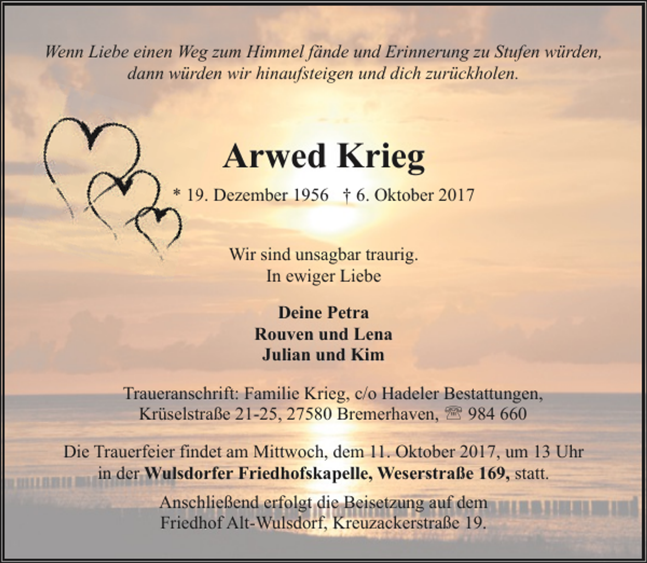 <p>Wenn Liebe einen Weg zum Himmel fände und Erinnerung zu Stufen würden,<br />dann würden wir hinaufsteigen und dich zurückholen.</p>
<p>Arwed Krieg<br />* 1. Dezember 1956 † 6. Oktober 2017<br />Wir sind unsagbar traurig.<br />In ewiger Liebe<br />Deine Petra<br />Rouven und Lena<br />Julian und Kim<br />Traueranschrift: Familie Krieg, c/o Hadeler Bestattungen,<br />Krüselstraße 21-25, 27580 Bremerhaven, ' 984 660<br />Die Trauerfeier findet am Mittwoch, dem 11. Oktober 2017, um 13 Uhr<br />in der Wulsdorfer Friedhofskapelle, Weserstraße 169, statt.<br />Anschließend erfolgt die Beisetzung auf dem<br />Friedhof Alt-Wulsdorf, Kreuzackerstraße 19.</p>
