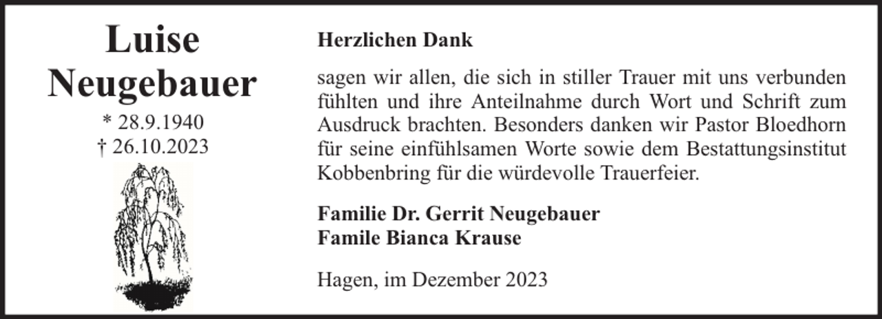 <p>Luise<br />Neugebauer<br />* 28.9.1940<br />† 26.10.2023</p><p>Herzlichen Dank<br />sagen wir allen, die sich in stiller Trauer mit uns verbunden<br />fühlten und ihre Anteilnahme durch Wort und Schrift zum<br />Ausdruck brachten. Besonders danken wir Pastor Bloedhorn<br />für seine einfühlsamen Worte sowie dem Bestattungsinstitut<br />Kobbenbring für die würdevolle Trauerfeier.<br />Familie Dr. Gerrit Neugebauer<br />Famile Bianca Krause<br />Hagen, im Dezember 2023</p>