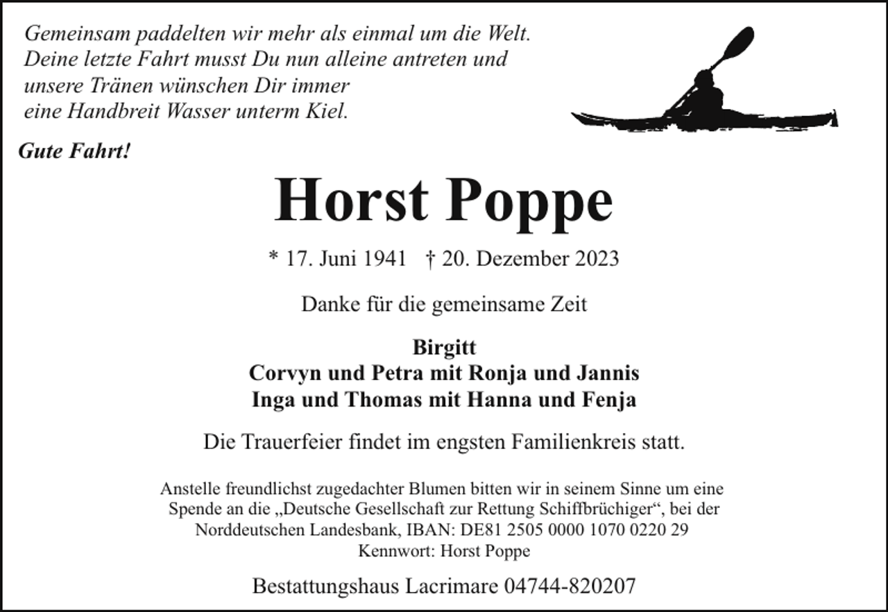 <p>Gemeinsam paddelten wir mehr als einmal um die Welt.<br />Deine letzte Fahrt musst Du nun alleine antreten und<br />unsere Tränen wünschen Dir immer<br />eine Handbreit Wasser unterm Kiel.<br />Gute Fahrt!</p><p>Horst Poppe<br />* 17. Juni 1941 † 20. Dezember 2023<br />Danke für die gemeinsame Zeit<br />Birgitt<br />Corvyn und Petra mit Ronja und Jannis<br />Inga und Thomas mit Hanna und Fenja<br />Die Trauerfeier findet im engsten Familienkreis statt.<br />Anstelle freundlichst zugedachter Blumen bitten wir in seinem Sinne um eine<br />Spende an die „Deutsche Gesellschaft zur Rettung Schiffbrüchiger“, bei der<br />Norddeutschen Landesbank, IBAN: DE81 2505 0000 107220 29<br />Kennwort: Horst Poppe</p><p>Bestattungshaus Lacrimare 04744-820207</p>