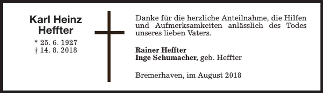 <p>Karl Heinz<br />Heffter<br />* 25. 6. 1927<br />† 14. 8. 2018</p><p>Danke für die herzliche Anteilnahme, die Hilfen<br />und Aufmerksamkeiten anlässlich des Todes<br />unseres lieben Vaters.<br />Rainer Heffter<br />Inge Schumacher, geb. Heffter<br />Bremerhaven, im August 2018</p>