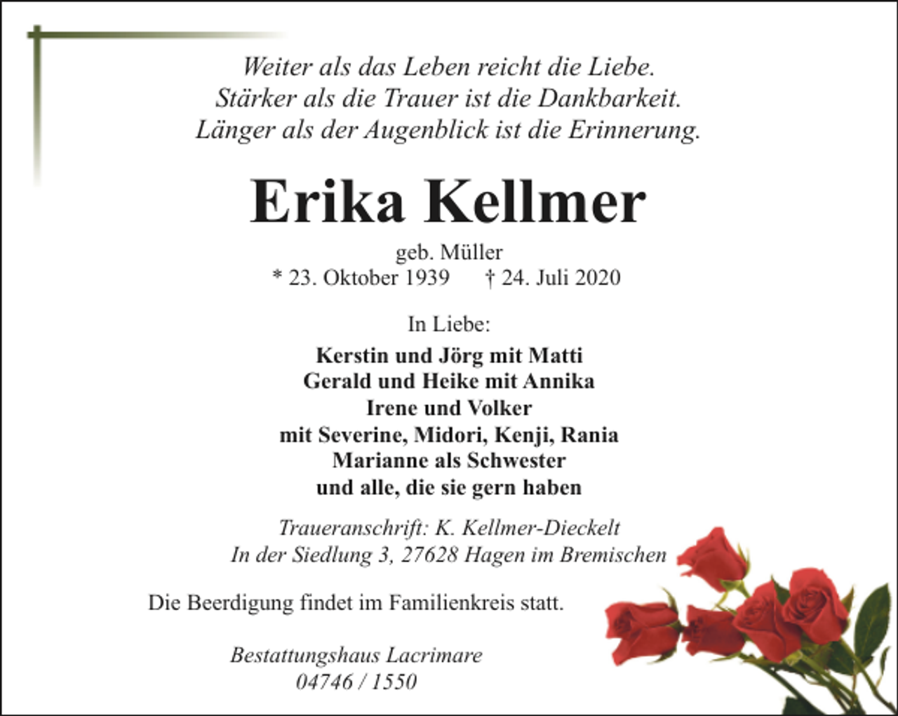 <p>Weiter als das Leben reicht die Liebe.<br />Stärker als die Trauer ist die Dankbarkeit.<br />Länger als der Augenblick ist die Erinnerung.</p><p>Erika Kellmer<br />geb. Müller<br />* 23. Oktober 1939<br />† 24. Juli 2020<br />In Liebe:<br />Kerstin und Jörg mit Matti<br />Gerald und Heike mit Annika<br />Irene und Volker<br />mit Severine, Midori, Kenji, Rania<br />Marianne als Schwester<br />und alle, die sie gern haben<br />Traueranschrift: K. Kellmer-Dieckelt<br />In der Siedlung 3, 27628 Hagen im Bremischen<br />Die Beerdigung findet im Familienkreis statt.<br />Bestattungshaus Lacrimare<br />04746 / 1550</p>