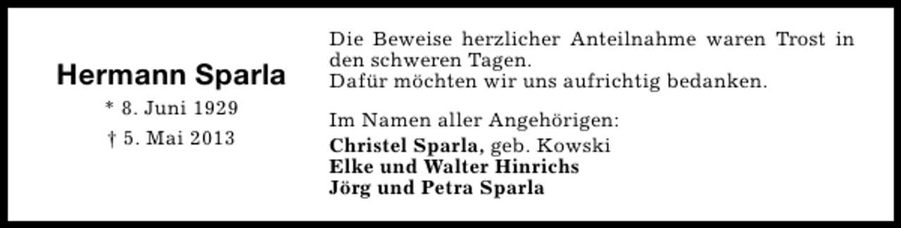 <p>Hermann Sparla<br />* 8. Juni 1929<br />† 5. Mai 2013</p><p>Die Beweise herzlicher Anteilnahme waren Trost in<br />den schweren Tagen.<br />Dafür möchten wir uns aufrichtig bedanken.<br />Im Namen aller Angehörigen:<br />Christel Sparla, geb. Kowski<br />Elke und Walter Hinrichs<br />Jörg und Petra Sparla</p>