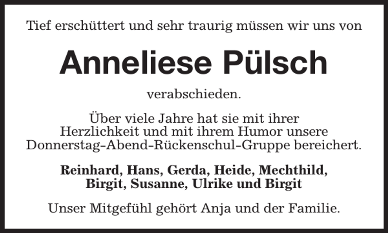 <p>Tief erschüttert und sehr traurig müssen wir uns von</p><p>Anneliese Pülsch<br />verabschieden.</p><p>Über viele Jahre hat sie mit ihrer<br />Herzlichkeit und mit ihrem Humor unsere<br />Donnerstag-Abend-Rückenschul-Gruppe bereichert.<br />Reinhard, Hans, Gerda, Heide, Mechthild,<br />Birgit, Susanne, Ulrike und Birgit<br />Unser Mitgefühl gehört Anja und der Familie.</p>