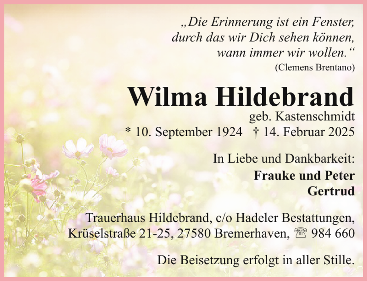 <p>„Die Erinnerung ist ein Fenster,<br />durch das wir Dich sehen können,<br />wann immer wir wollen.“<br />(Clemens Brentano)</p><p>Wilma Hildebrand</p><p>geb. Kastenschmidt<br />* 10. September 1924 † 14. Februar 2025<br />In Liebe und Dankbarkeit:<br />Frauke und Peter<br />Gertrud<br />Trauerhaus Hildebrand, c/o Hadeler Bestattungen,<br />Krüselstraße 21-25, 27580 Bremerhaven, ' 984 660<br />Die Beisetzung erfolgt in aller Stille.</p>