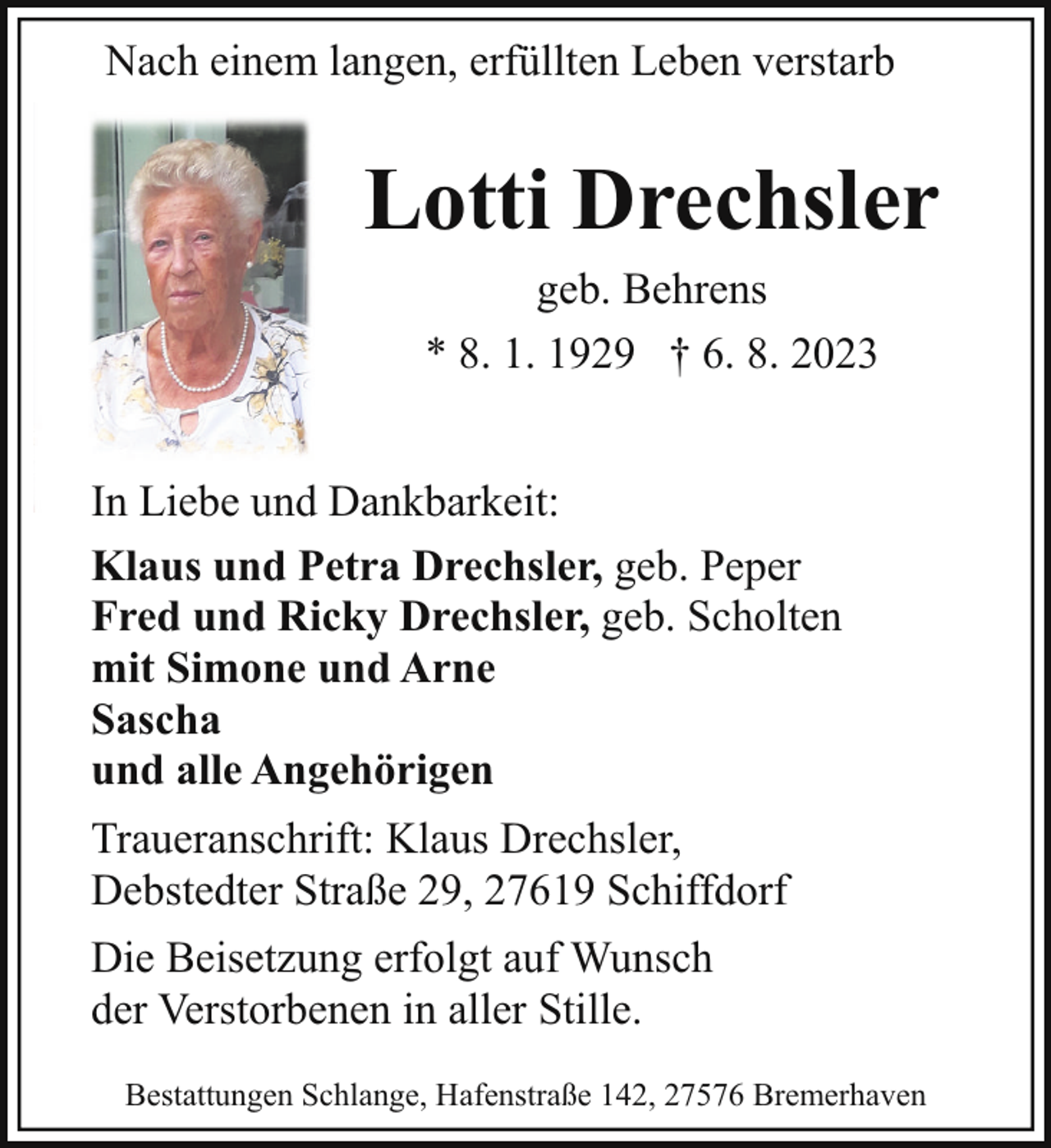 <p>Nach einem langen, erfüllten Leben verstarb</p><p>Lotti Drechsler<br />geb. Behrens<br />* 8. 1. 1929 † 6. 8. 2023<br />In Liebe und Dankbarkeit:<br />Klaus und Petra Drechsler, geb. Peper<br />Fred und Ricky Drechsler, geb. Scholten<br />mit Simone und Arne<br />Sascha<br />und alle Angehörigen<br />Traueranschrift: Klaus Drechsler,<br />Debstedter Straße 29, 27619 Schiffdorf<br />Die Beisetzung erfolgt auf Wunsch<br />der Verstorbenen in aller Stille.<br />Bestattungen Schlange, Hafenstraße 142, 27576 Bremerhaven</p>