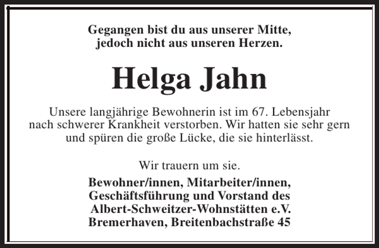 <p>Gegangen bist du aus unserer Mitte,<br />jedoch nicht aus unseren Herzen.</p><p>Helga Jahn<br />Unsere langjährige Bewohnerin ist im 67. Lebensjahr<br />nach schwerer Krankheit verstorben. Wir hatten sie sehr gern<br />und spüren die große Lücke, die sie hinterlässt.<br />Wir trauern um sie.<br />Bewohner/innen, Mitarbeiter/innen,<br />Geschäftsführung und Vorstand des<br />Albert-Schweitzer-Wohnstätten e.V.<br />Bremerhaven, Breitenbachstraße 45</p>