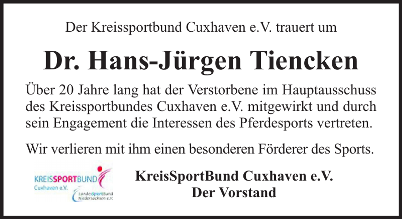 <p>Der Kreissportbund Cuxhaven e.V. trauert um</p><p>Dr. Hans-Jürgen Tiencken<br />Über 20 Jahre lang hat der Verstorbene im Hauptausschuss<br />des Kreissportbundes Cuxhaven e.V. mitgewirkt und durch<br />sein Engagement die Interessen des Pferdesports vertreten.<br />Wir verlieren mit ihm einen besonderen Förderer des Sports.<br />KreisSportBund Cuxhaven e.V.<br />Der Vorstand</p>