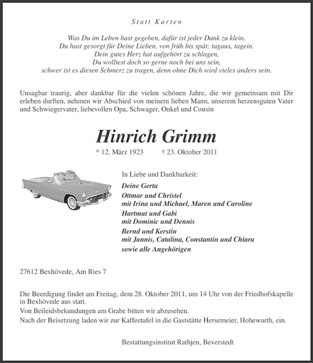 <p>Statt Karten<br />Was Du im Leben hast gegeben, dafür ist jeder Dank zu klein.<br />Du hast gesorgt für Deine Lieben, von früh bis spät; tagaus, tagein.<br />Dein gutes Herz hat aufgehört zu schlagen,<br />Du wolltest doch so gerne noch bei uns sein,<br />schwer ist es diesen Schmerz zu tragen, denn ohne Dich wird vieles anders sein.<br />Unsagbar traurig, aber dankbar für die vielen schönen Jahre, die wir gemeinsam mit Dir<br />erleben durften, nehmen wir Abschied von meinem lieben Mann, unserem herzensguten Vater<br />und Schwiegervater, liebevollen Opa, Schwager, Onkel und Cousin</p><p>Hinrich Grimm<br />* 12. März 1923</p><p>† 23. Oktober 2011</p><p>In Liebe und Dankbarkeit:<br />Deine Gerta<br />Ottmar und Christel<br />mit Irina und Michael, Maren und Caroline<br />Hartmut und Gabi<br />mit Dominic und Dennis<br />Bernd und Kerstin<br />mit Jannis, Catalina, Constantin und Chiara<br />sowie alle Angehörigen<br />27612 Bexhövede, Am Ries 7<br />Die Beerdigung findet am Freitag, dem 28. Oktober 2011, um 14 Uhr von der Friedhofskapelle<br />in Bexhövede aus statt.<br />Von Beileidsbekundungen am Grabe bitten wir abzusehen.<br />Nach der Beisetzung laden wir zur Kaffeetafel in die Gaststätte Hersemeier, Hohewurth, ein.<br />Bestattungsinstitut Rathjen, Beverstedt</p>