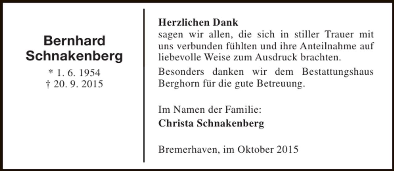<p>Bernhard<br />Schnakenberg<br />* 1. 6. 1954<br />† 20. 9. 2015</p><p>Herzlichen Dank<br />sagen wir allen, die sich in stiller Trauer mit<br />uns verbunden fühlten und ihre Anteilnahme auf<br />liebevolle Weise zum Ausdruck brachten.<br />Besonders danken wir dem Bestattungshaus<br />Berghorn für die gute Betreuung.<br />Im Namen der Familie:<br />Christa Schnakenberg<br />Bremerhaven, im Oktober 2015</p>