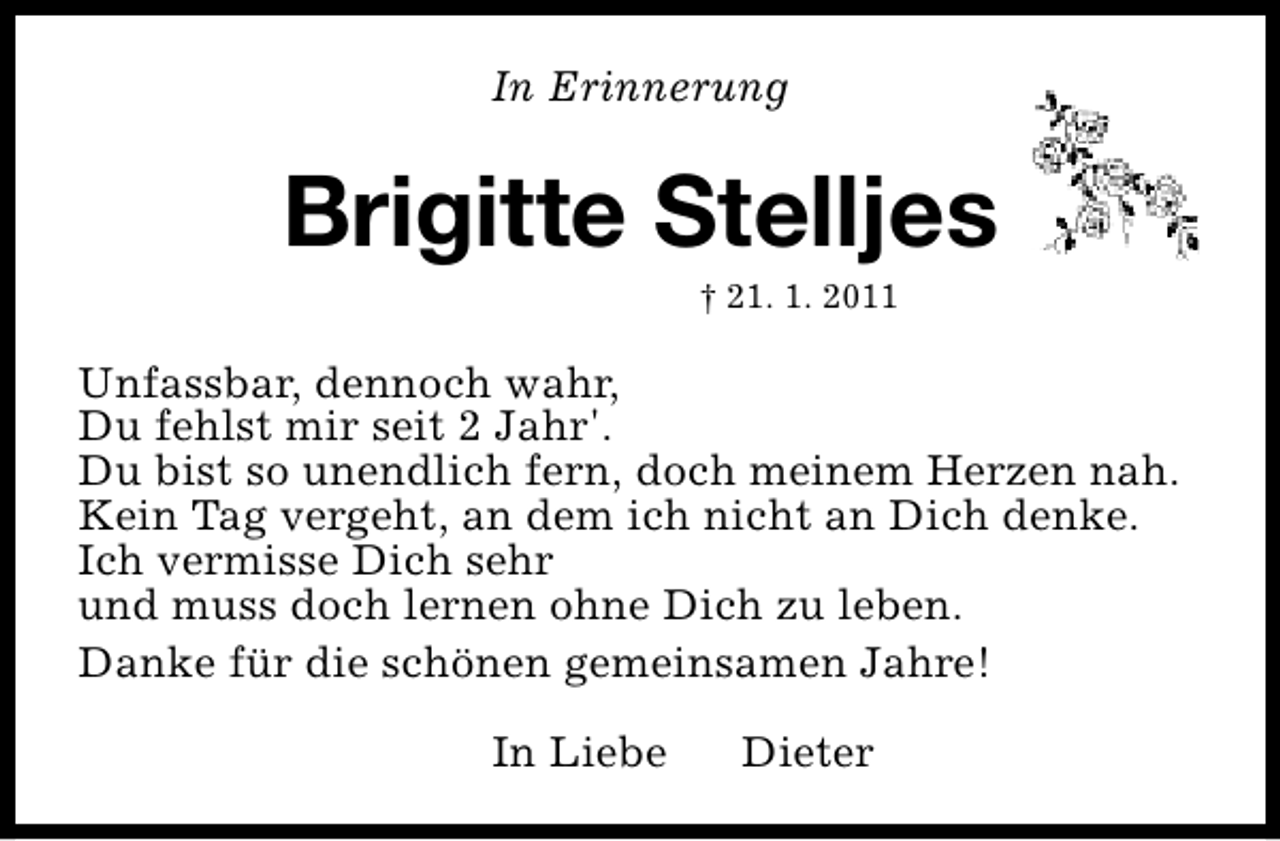 <p>In Erinnerung</p><p>Brigitte Stelljes<br />† 21. 1. 2011</p><p>Unfassbar, dennoch wahr,<br />Du fehlst mir seit 2 Jahr'.<br />Du bist so unendlich fern, doch meinem Herzen nah.<br />Kein Tag vergeht, an dem ich nicht an Dich denke.<br />Ich vermisse Dich sehr<br />und muss doch lernen ohne Dich zu leben.<br />Danke für die schönen gemeinsamen Jahre!<br />In Liebe</p><p>Dieter</p>