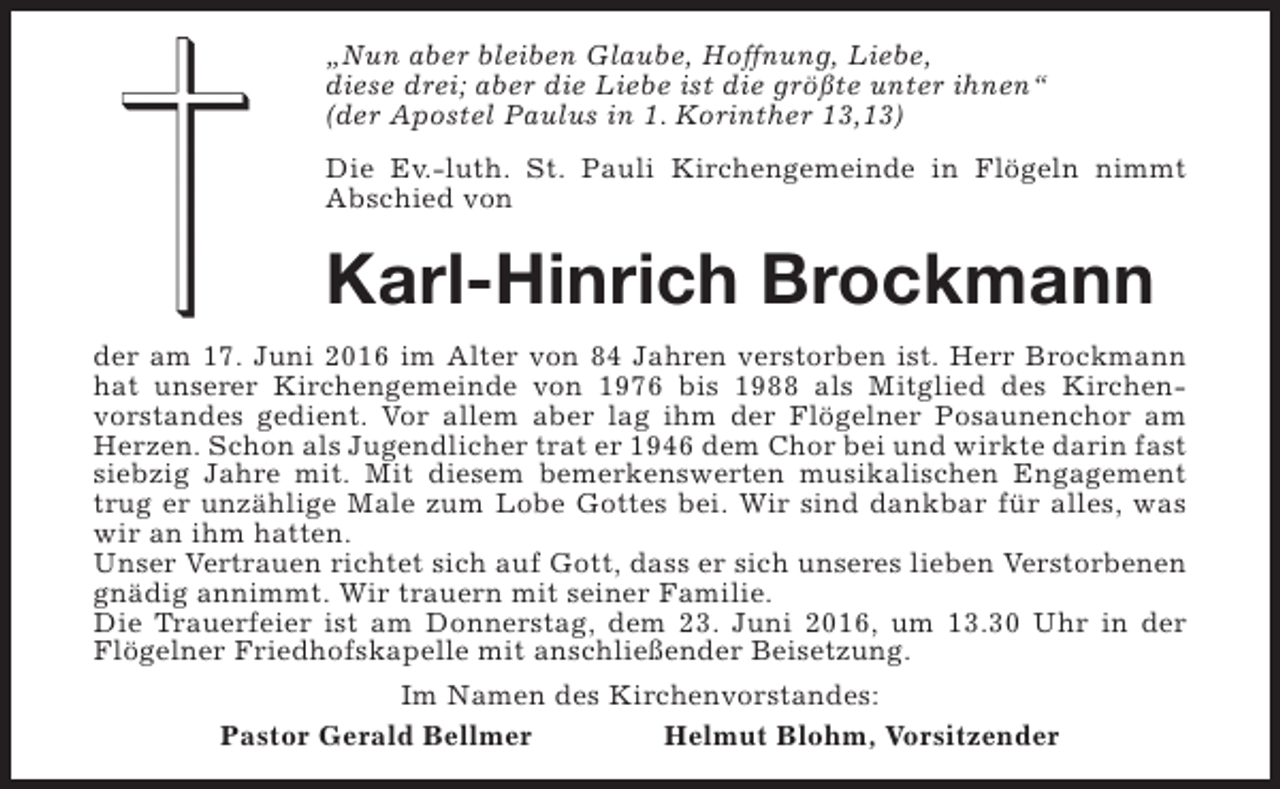 <p>„Nun aber bleiben Glaube, Hoffnung, Liebe,<br />diese drei; aber die Liebe ist die größte unter ihnen“<br />(der Apostel Paulus in 1. Korinther 13,13)<br />Die Ev.-luth. St. Pauli Kirchengemeinde in Flögeln nimmt<br />Abschied von</p><p>Karl-Hinrich Brockmann<br />der am 17. Juni 2016 im Alter von 84 Jahren verstorben ist. Herr Brockmann<br />hat unserer Kirchengemeinde von 1976 bis 1988 als Mitglied des Kirchenvorstandes gedient. Vor allem aber lag ihm der Flögelner Posaunenchor am<br />Herzen. Schon als Jugendlicher trat er 1946 dem Chor bei und wirkte darin fast<br />siebzig Jahre mit. Mit diesem bemerkenswerten musikalischen Engagement<br />trug er unzählige Male zum Lobe Gottes bei. Wir sind dankbar für alles, was<br />wir an ihm hatten.<br />Unser Vertrauen richtet sich auf Gott, dass er sich unseres lieben Verstorbenen<br />gnädig annimmt. Wir trauern mit seiner Familie.<br />Die Trauerfeier ist am Donnerstag, dem 23. Juni 2016, um 13.30 Uhr in der<br />Flögelner Friedhofskapelle mit anschließender Beisetzung.<br />Im Namen des Kirchenvorstandes:<br />Pastor Gerald Bellmer<br />Helmut Blohm, Vorsitzender</p>