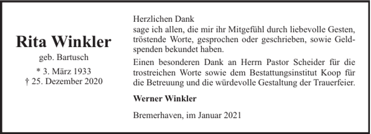 <p>Rita Winkler<br />geb. Bartusch</p><p>* 3. März 1933<br />† 25. Dezember 2020</p><p>Herzlichen Dank<br />sage ich allen, die mir ihr Mitgefühl durch liebevolle Gesten,<br />tröstende Worte, gesprochen oder geschrieben, sowie Geldspenden bekundet haben.<br />Einen besonderen Dank an Herrn Pastor Scheider für die<br />trostreichen Worte sowie dem Bestattungsinstitut Koop für<br />die Betreuung und die würdevolle Gestaltung der Trauerfeier.<br />Werner Winkler<br />Bremerhaven, im Januar 2021</p>