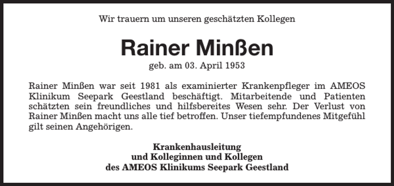 <p>Wir trauern um unseren geschätzten Kollegen</p><p>Rainer Minßen<br />geb. am 03. April 1953</p><p>Rainer Minßen war seit 1981 als examinierter Krankenpfleger im AMEOS<br />Klinikum Seepark Geestland beschäftigt. Mitarbeitende und Patienten<br />schätzten sein freundliches und hilfsbereites Wesen sehr. Der Verlust von<br />Rainer Minßen macht uns alle tief betroffen. Unser tiefempfundenes Mitgefühl<br />gilt seinen Angehörigen.<br />Krankenhausleitung<br />und Kolleginnen und Kollegen<br />des AMEOS Klinikums Seepark Geestland</p>