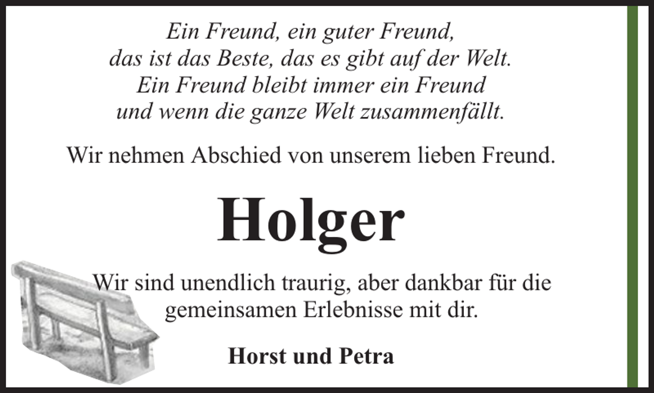 <p>Ein Freund, ein guter Freund,<br />das ist das Beste, das es gibt auf der Welt.<br />Ein Freund bleibt immer ein Freund<br />und wenn die ganze Welt zusammenfällt.<br />Wir nehmen Abschied von unserem lieben Freund.</p><p>Holger<br />Wir sind unendlich traurig, aber dankbar für die<br />gemeinsamen Erlebnisse mit dir.<br />Horst und Petra</p>