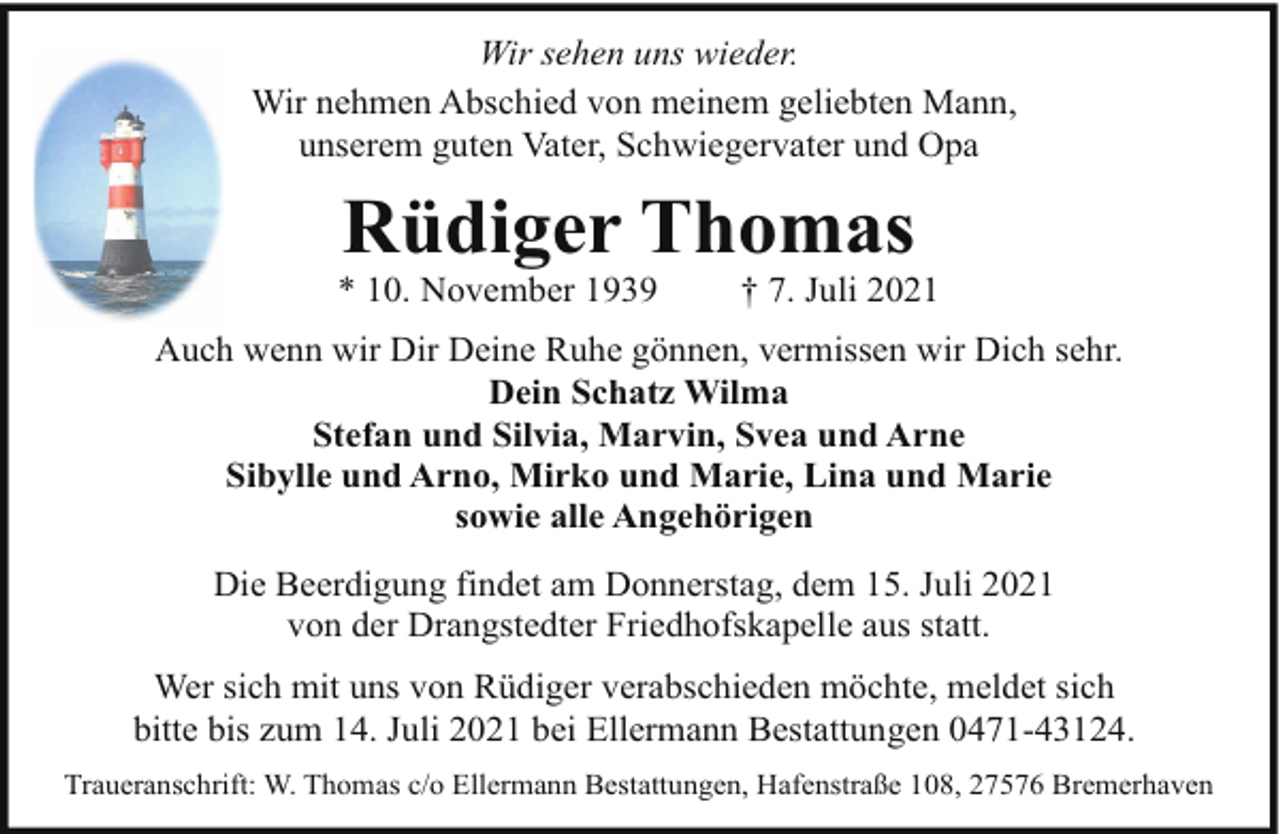 <p>Wir sehen uns wieder.<br />Wir nehmen Abschied von meinem geliebten Mann,<br />unserem guten Vater, Schwiegervater und Opa</p><p>Rüdiger Thomas</p><p>* 10. November 1939</p><p>† 7. Juli 2021</p><p>Auch wenn wir Dir Deine Ruhe gönnen, vermissen wir Dich sehr.<br />Dein Schatz Wilma<br />Stefan und Silvia, Marvin, Svea und Arne<br />Sibylle und Arno, Mirko und Marie, Lina und Marie<br />sowie alle Angehörigen<br />Die Beerdigung findet am Donnerstag, dem 15. Juli 2021<br />von der Drangstedter Friedhofskapelle aus statt.<br />Wer sich mit uns von Rüdiger verabschieden möchte, meldet sich<br />bitte bis zum 14. Juli 2021 bei Ellermann Bestattungen 0471-43124.<br />Traueranschrift: W. Thomas c/o Ellermann Bestattungen, Hafenstraße 108, 27576 Bremerhaven</p>