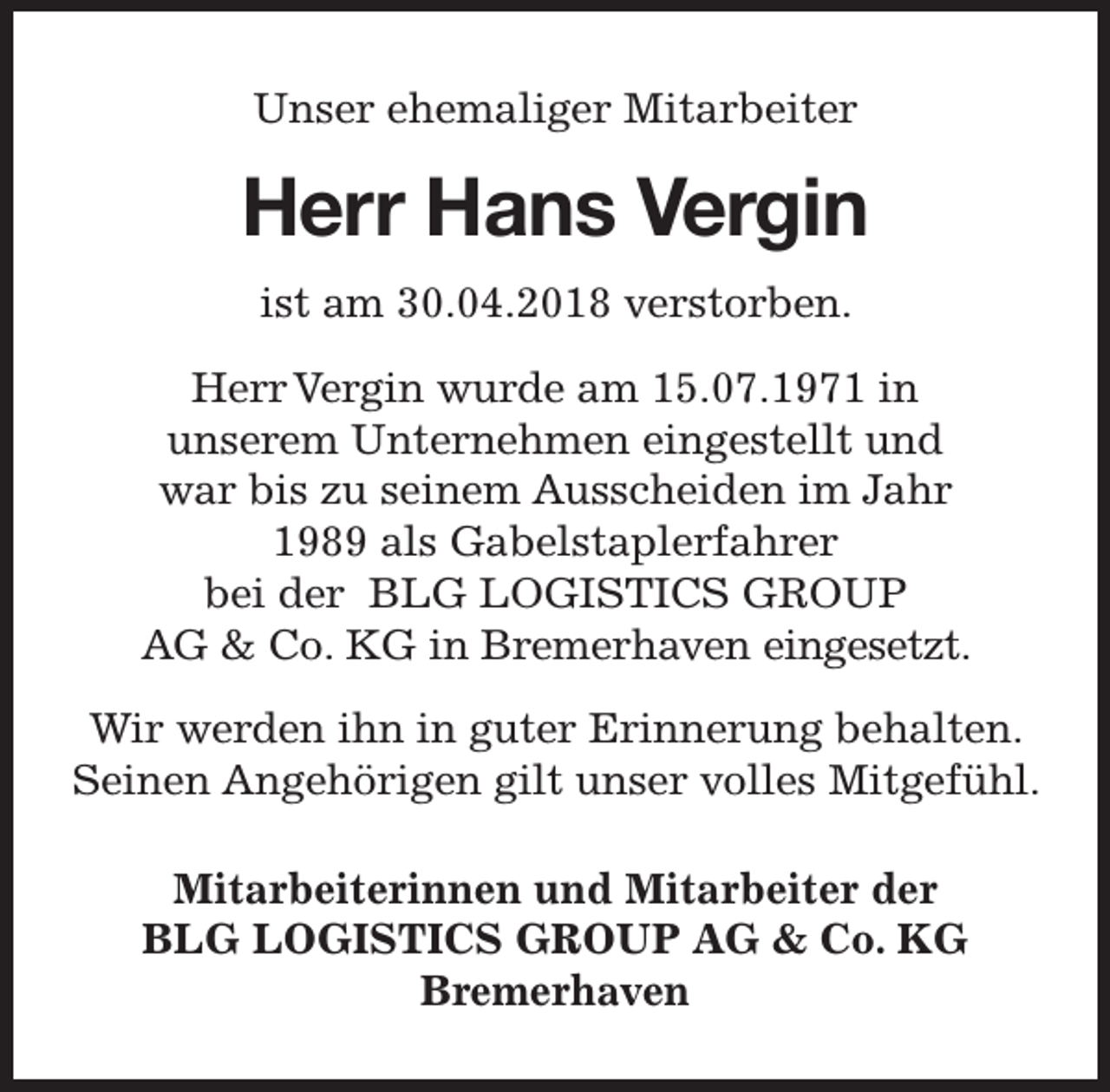 <p>Unser ehemaliger Mitarbeiter</p><p>Herr Hans Vergin<br />ist am 30.04.2018 verstorben.<br />Herr Vergin wurde am 15.07.1971 in<br />unserem Unternehmen eingestellt und<br />war bis zu seinem Ausscheiden im Jahr<br />1989 als Gabelstaplerfahrer<br />bei der BLG LOGISTICS GROUP<br />AG &amp; Co. KG in Bremerhaven eingesetzt.<br />Wir werden ihn in guter Erinnerung behalten.<br />Seinen Angehörigen gilt unser volles Mitgefühl.<br />Mitarbeiterinnen und Mitarbeiter der<br />BLG LOGISTICS GROUP AG &amp; Co. KG<br />Bremerhaven</p>