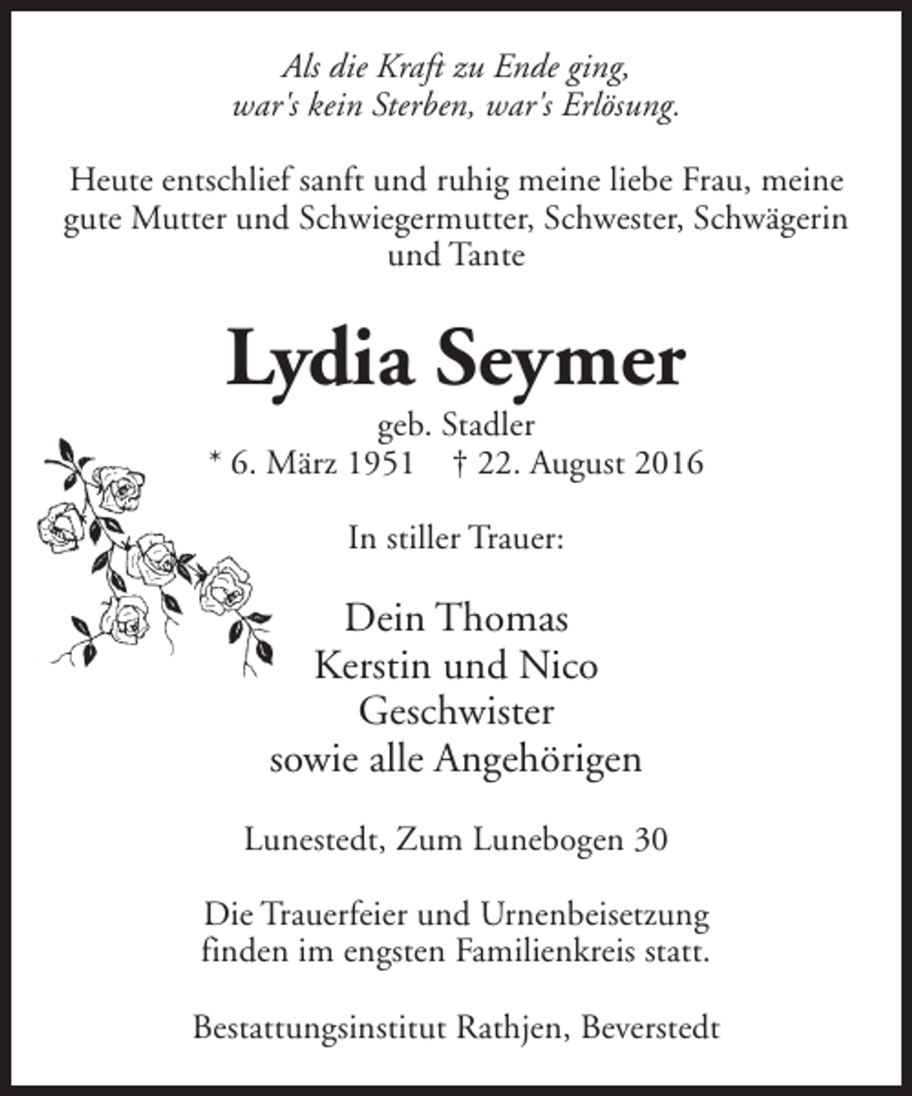 <p>Als die Kraft zu Ende ging,<br />war's kein Sterben, war's Erlösung.<br />Heute entschlief sanft und ruhig meine liebe Frau, meine<br />gute Mutter und Schwiegermutter, Schwester, Schwägerin<br />und Tante</p><p>Lydia Seymer</p><p>geb. Stadler<br />* 6. März 1951 † 22. August 2016<br />In stiller Trauer:</p><p>Dein Thomas<br />Kerstin und Nico<br />Geschwister<br />sowie alle Angehörigen<br />Lunestedt, Zum Lunebogen 30<br />Die Trauerfeier und Urnenbeisetzung<br />finden im engsten Familienkreis statt.<br />Bestattungsinstitut Rathjen, Beverstedt</p>