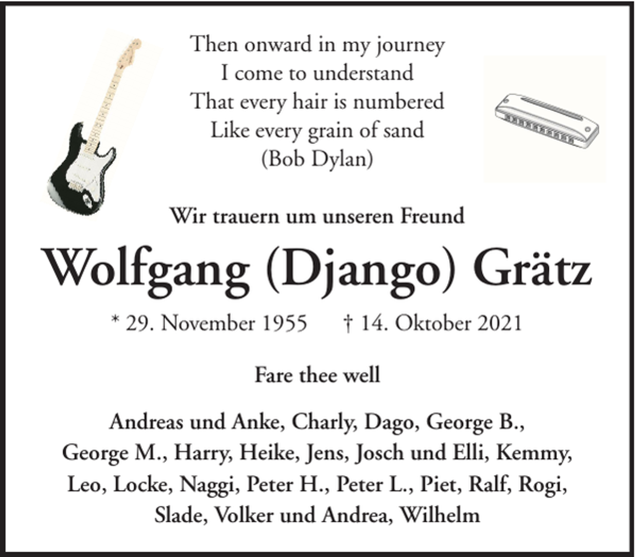 <p>Then onward in my journey<br />I come to understand<br />That every hair is numbered<br />Like every grain of sand<br />(Bob Dylan)<br />Wir trauern um unseren Freund</p><p>Wolfgang (Django) Grätz<br />* 29. November 1955</p><p>† 14. Oktober 2021</p><p>Fare thee well<br />Andreas und Anke, Charly, Dago, George B.,<br />George M., Harry, Heike, Jens, Josch und Elli, Kemmy,<br />Leo, Locke, Naggi, Peter H., Peter L., Piet, Ralf, Rogi,<br />Slade, Volker und Andrea, Wilhelm</p>