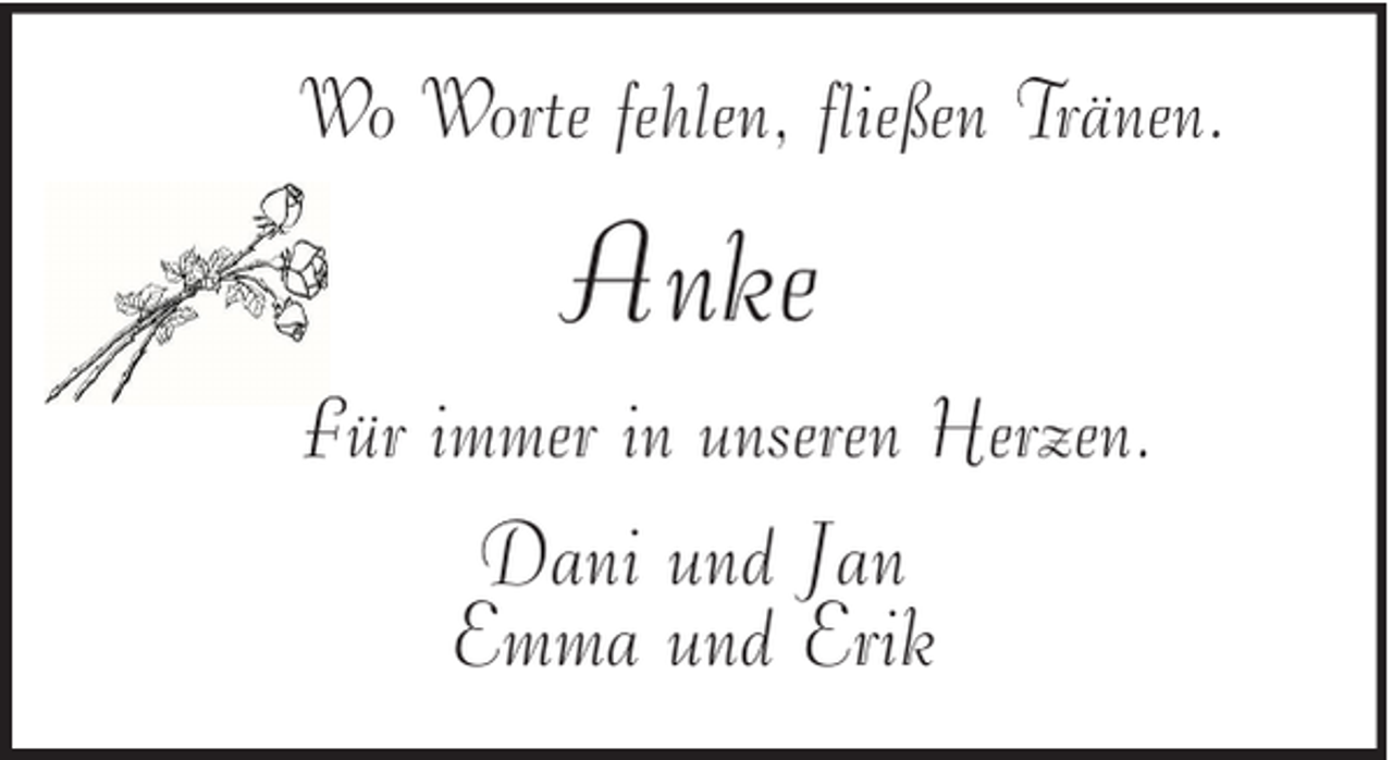 <p>Wo Worte fehlen, fließen Tränen.</p><p>Anke<br />Für immer in unseren Herzen.</p><p>Dani und Jan<br />Emma und Erik</p>