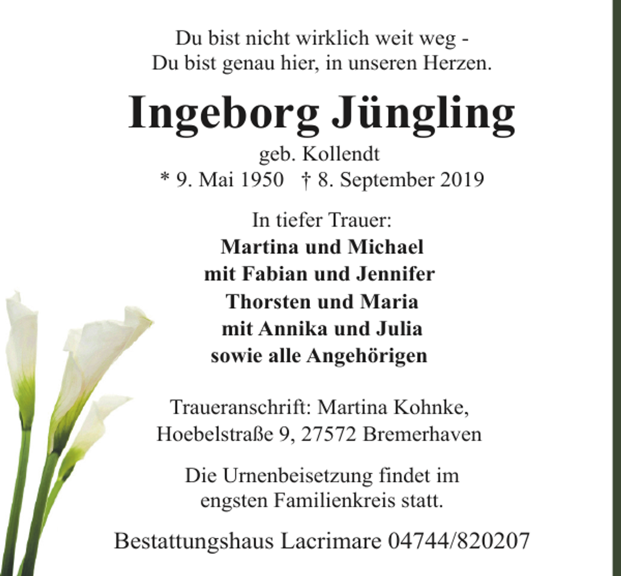 <p>Du bist nicht wirklich weit weg Du bist genau hier, in unseren Herzen.</p><p>Ingeborg Jüngling<br />geb. Kollendt<br />* 9. Mai 1950 † 8. September 2019<br />In tiefer Trauer:<br />Martina und Michael<br />mit Fabian und Jennifer<br />Thorsten und Maria<br />mit Annika und Julia<br />sowie alle Angehörigen<br />Traueranschrift: Martina Kohnke,<br />Hoebelstraße 9, 27572 Bremerhaven<br />Die Urnenbeisetzung findet im<br />engsten Familienkreis statt.</p><p>Bestattungshaus Lacrimare 04744/820207</p>