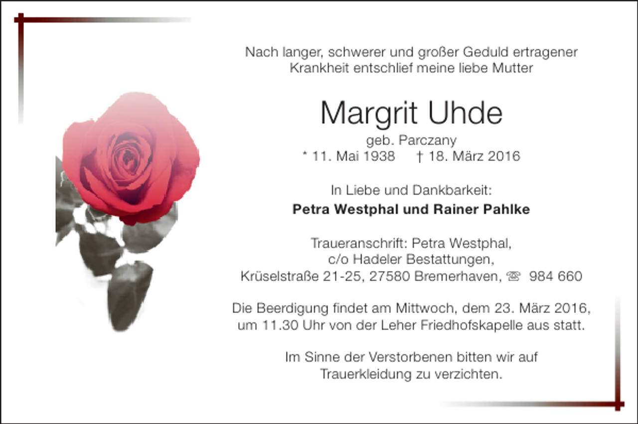 <p>Nach langer, schwerer und großer Geduld ertragener<br />Krankheit entschlief meine liebe Mutter</p><p>Margrit Uhde</p><p>geb. Parczany<br />* 11. Mai 1938 † 18. März 2016<br />In Liebe und Dankbarkeit:<br />Petra Westphal und Rainer Pahlke<br />Traueranschrift: Petra Westphal,<br />c/o Hadeler Bestattungen,<br />Krüselstraße 21-25, 27580 Bremerhaven, s 984 660<br />Die Beerdigung findet am Mittwoch, dem 23. März 2016,<br />um 11.30 Uhr von der Leher Friedhofskapelle aus statt.<br />Im Sinne der Verstorbenen bitten wir auf<br />Trauerkleidung zu verzichten.</p>