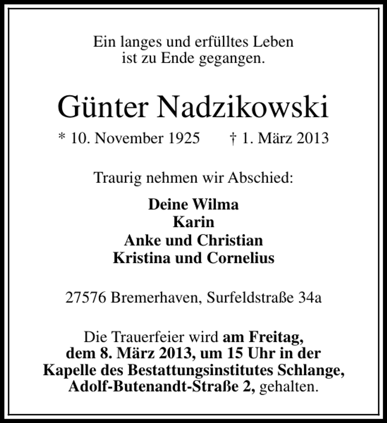 <p>Ein langes und erfülltes Leben<br />ist zu Ende gegangen.</p><p>Günter Nadzikowski</p><p>* 10. November 1925</p><p>† 1. März 2013</p><p>Traurig nehmen wir Abschied:<br />Deine Wilma<br />Karin<br />Anke und Christian<br />Kristina und Cornelius<br />27576 Bremerhaven, Surfeldstraße 34a<br />Die Trauerfeier wird am Freitag,<br />dem 8. März 2013, um 15 Uhr in der<br />Kapelle des Bestattungsinstitutes Schlange,<br />Adolf-Butenandt-Straße 2, gehalten.</p>