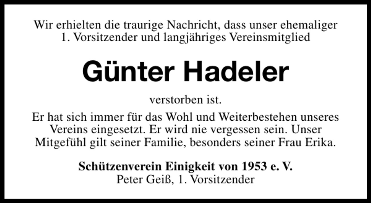 <p>Wir erhielten die traurige Nachricht, dass unser ehemaliger<br />1. Vorsitzender und langjähriges Vereinsmitglied</p><p>Günter Hadeler<br />verstorben ist.<br />Er hat sich immer für das Wohl und Weiterbestehen unseres<br />Vereins eingesetzt. Er wird nie vergessen sein. Unser<br />Mitgefühl gilt seiner Familie, besonders seiner Frau Erika.<br />Schützenverein Einigkeit von 1953 e. V.<br />Peter Geiß, 1. Vorsitzender</p>