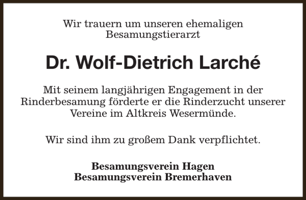 <p>Wir trauern um unseren ehemaligen<br />Besamungstierarzt</p><p>Dr. Wolf-Dietrich Larché<br />Mit seinem langjährigen Engagement in der<br />Rinderbesamung förderte er die Rinderzucht unserer<br />Vereine im Altkreis Wesermünde.<br />Wir sind ihm zu großem Dank verpflichtet.<br />Besamungsverein Hagen<br />Besamungsverein Bremerhaven</p>