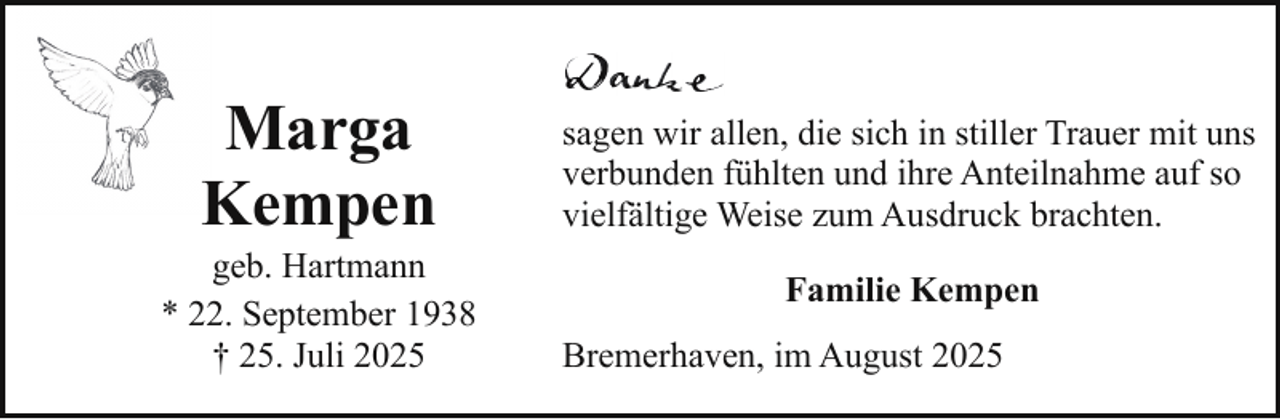 <p>Marga<br />Kempen</p><p>geb. Hartmann<br />* 22. September 1938<br />† 25. Juli 2025</p><p>sagen wir allen, die sich in stiller Trauer mit uns<br />verbunden fühlten und ihre Anteilnahme auf so<br />vielfältige Weise zum Ausdruck brachten.<br />Familie Kempen<br />Bremerhaven, im August 2025</p>