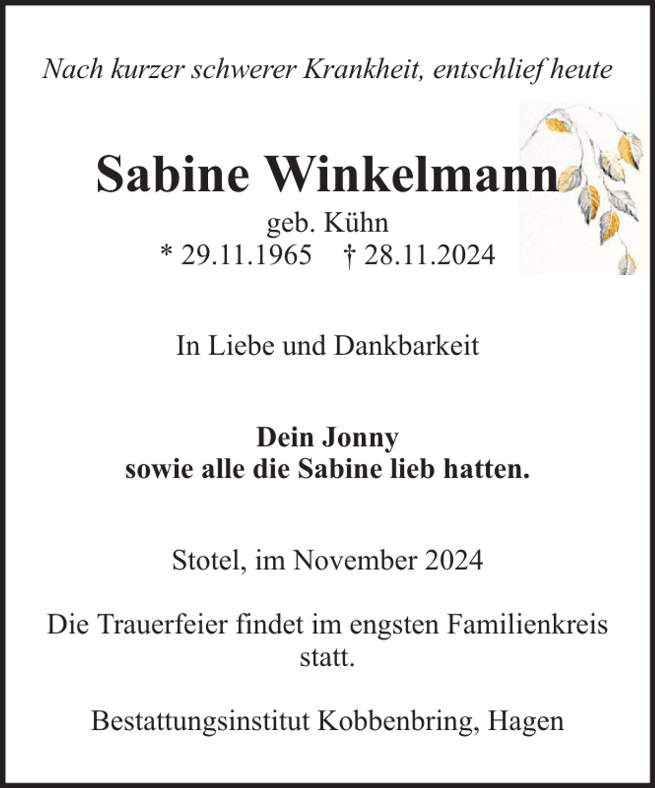 <p>Nach kurzer schwerer Krankheit, entschlief heute</p><p>Sabine Winkelmann<br />geb. Kühn<br />* 29.11.1965 † 28.11.2024<br />In Liebe und Dankbarkeit<br />Dein Jonny<br />sowie alle die Sabine lieb hatten.<br />Stotel, im November 2024<br />Die Trauerfeier findet im engsten Familienkreis<br />statt.<br />Bestattungsinstitut Kobbenbring, Hagen</p>