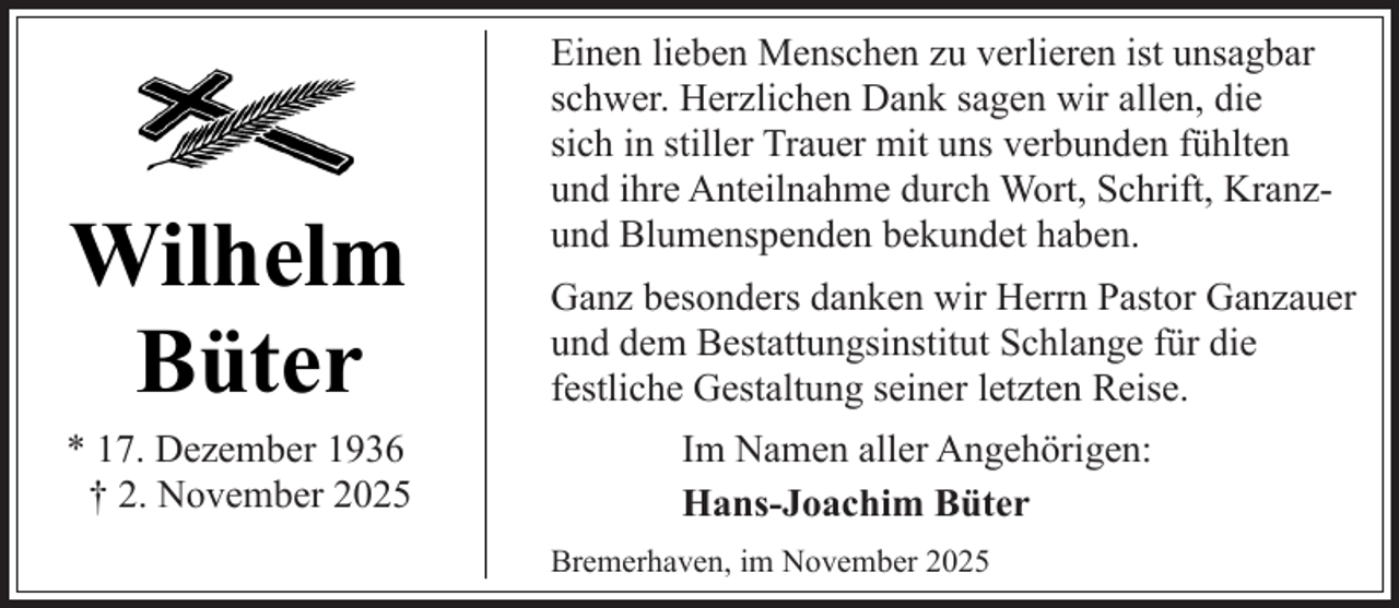 <p>Wilhelm<br />Büter</p><p>* 17. Dezember 1936<br />† 2. November 2025</p><p>Einen lieben Menschen zu verlieren ist unsagbar<br />schwer. Herzlichen Dank sagen wir allen, die<br />sich in stiller Trauer mit uns verbunden fühlten<br />und ihre Anteilnahme durch Wort, Schrift, Kranzund Blumenspenden bekundet haben.<br />Ganz besonders danken wir Herrn Pastor Ganzauer<br />und dem Bestattungsinstitut Schlange für die<br />festliche Gestaltung seiner letzten Reise.<br />Im Namen aller Angehörigen:<br />Hans-Joachim Büter<br />Bremerhaven, im November 2025</p>
