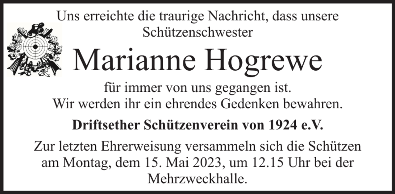 <p>Uns erreichte die traurige Nachricht, dass unsere<br />Schützenschwester</p><p>Marianne Hogrewe</p><p>für immer von uns gegangen ist.<br />Wir werden ihr ein ehrendes Gedenken bewahren.<br />Driftsether Schützenverein von 1924 e.V.<br />Zur letzten Ehrerweisung versammeln sich die Schützen<br />am Montag, dem 15. Mai 2023, um 12.15 Uhr bei der<br />Mehrzweckhalle.</p>