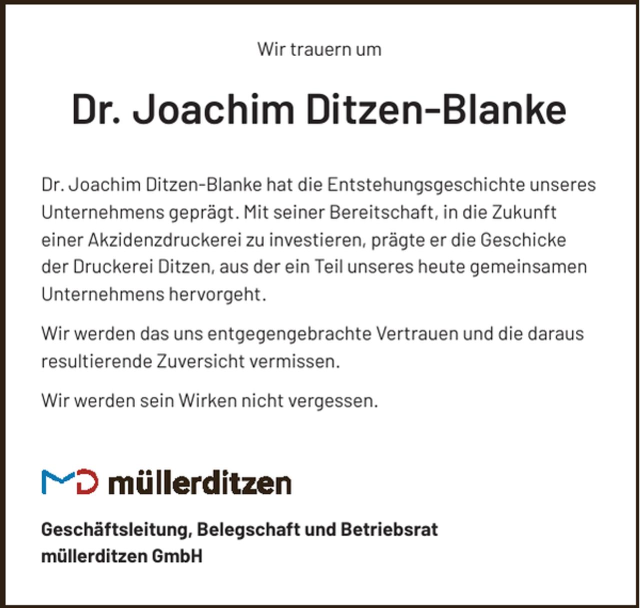 <p>Wir trauern um</p><p>Dr. Joachim Ditzen-Blanke<br />Dr. Joachim Ditzen-Blanke hat die Entstehungsgeschichte unseres<br />Unternehmens geprägt. Mit seiner Bereitschaft, in die Zukunft<br />einer Akzidenzdruckerei zu investieren, prägte er die Geschicke<br />der Druckerei Ditzen, aus der ein Teil unseres heute gemeinsamen<br />Unternehmens hervorgeht.<br />Wir werden das uns entgegengebrachte Vertrauen und die daraus<br />resultierende Zuversicht vermissen.<br />Wir werden sein Wirken nicht vergessen.</p><p>Geschäftsleitung, Belegschaft und Betriebsrat<br />müllerditzen GmbH</p>