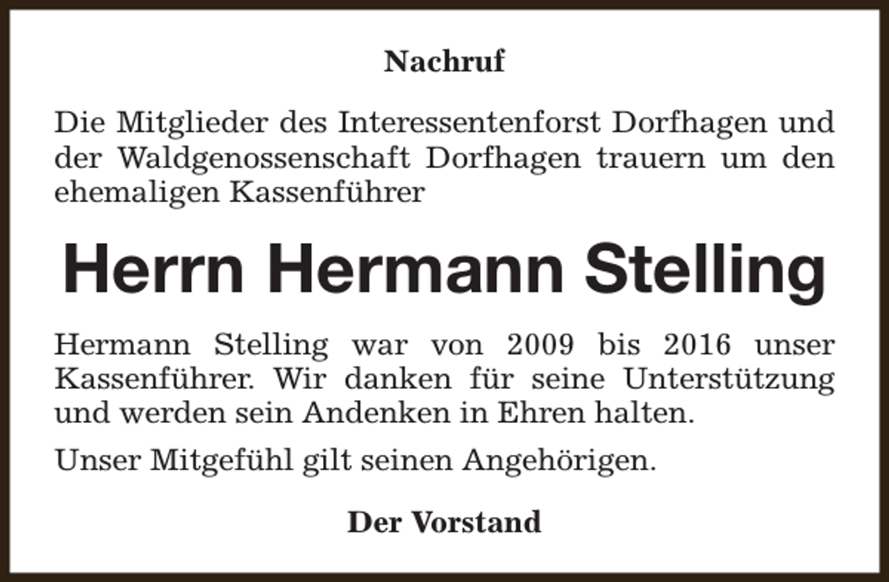 <p>Nachruf<br />Die Mitglieder des Interessentenforst Dorfhagen und<br />der Waldgenossenschaft Dorfhagen trauern um den<br />ehemaligen Kassenführer</p><p>Herrn Hermann Stelling<br />Hermann Stelling war von 2009 bis 2016 unser<br />Kassenführer. Wir danken für seine Unterstützung<br />und werden sein Andenken in Ehren halten.<br />Unser Mitgefühl gilt seinen Angehörigen.<br />Der Vorstand</p>