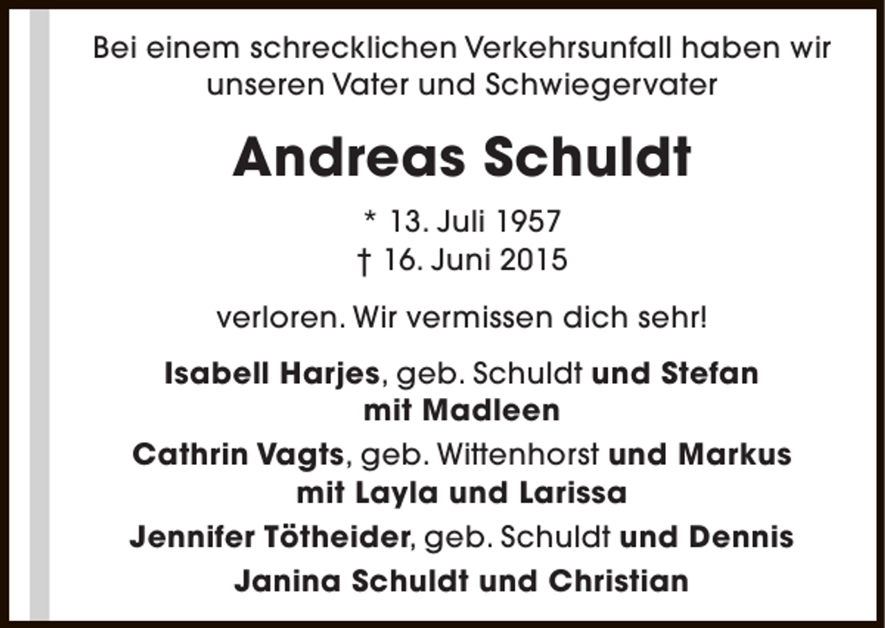 <p>Bei einem schrecklichen Verkehrsunfall haben wir<br />unseren Vater und Schwiegervater</p><p>Andreas Schuldt<br />* 13. Juli 1957<br />† 16. Juni 2015<br />verloren. Wir vermissen dich sehr!<br />Isabell Harjes, geb. Schuldt und Stefan<br />mit Madleen<br />Cathrin Vagts, geb. Wittenhorst und Markus<br />mit Layla und Larissa<br />Jennifer Tötheider, geb. Schuldt und Dennis<br />Janina Schuldt und Christian</p>