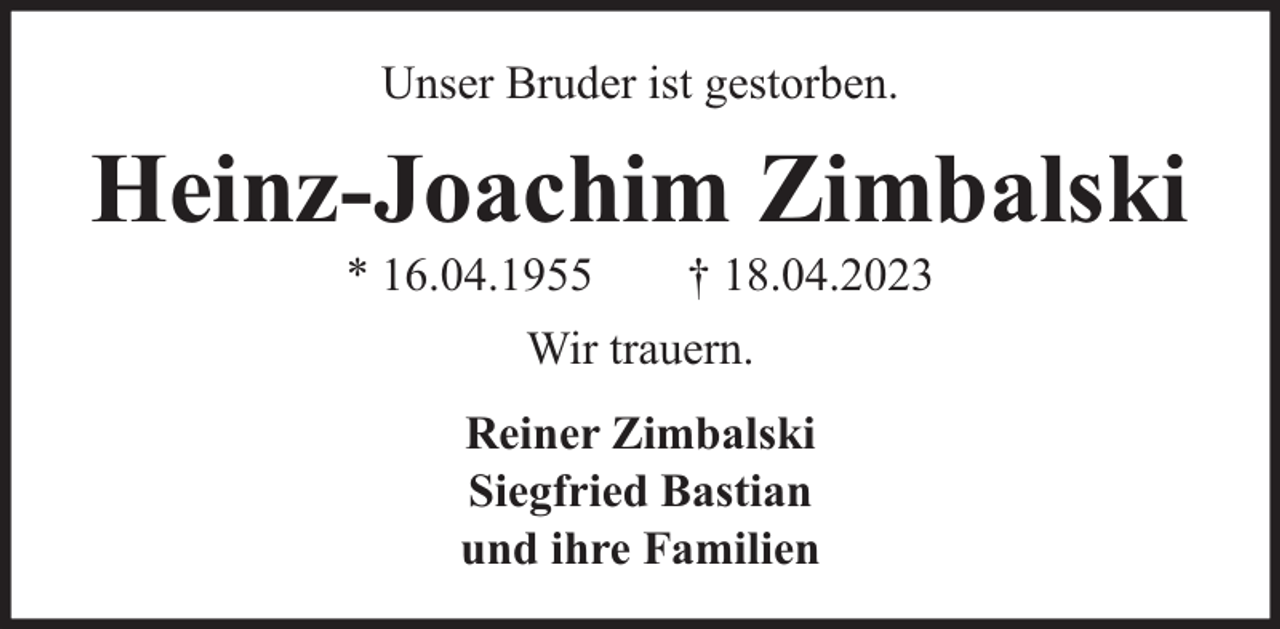 <p>Unser Bruder ist gestorben.</p><p>Heinz-Joachim Zimbalski<br />* 16.04.1955</p><p>† 18.04.2023</p><p>Wir trauern.<br />Reiner Zimbalski<br />Siegfried Bastian<br />und ihre Familien</p>