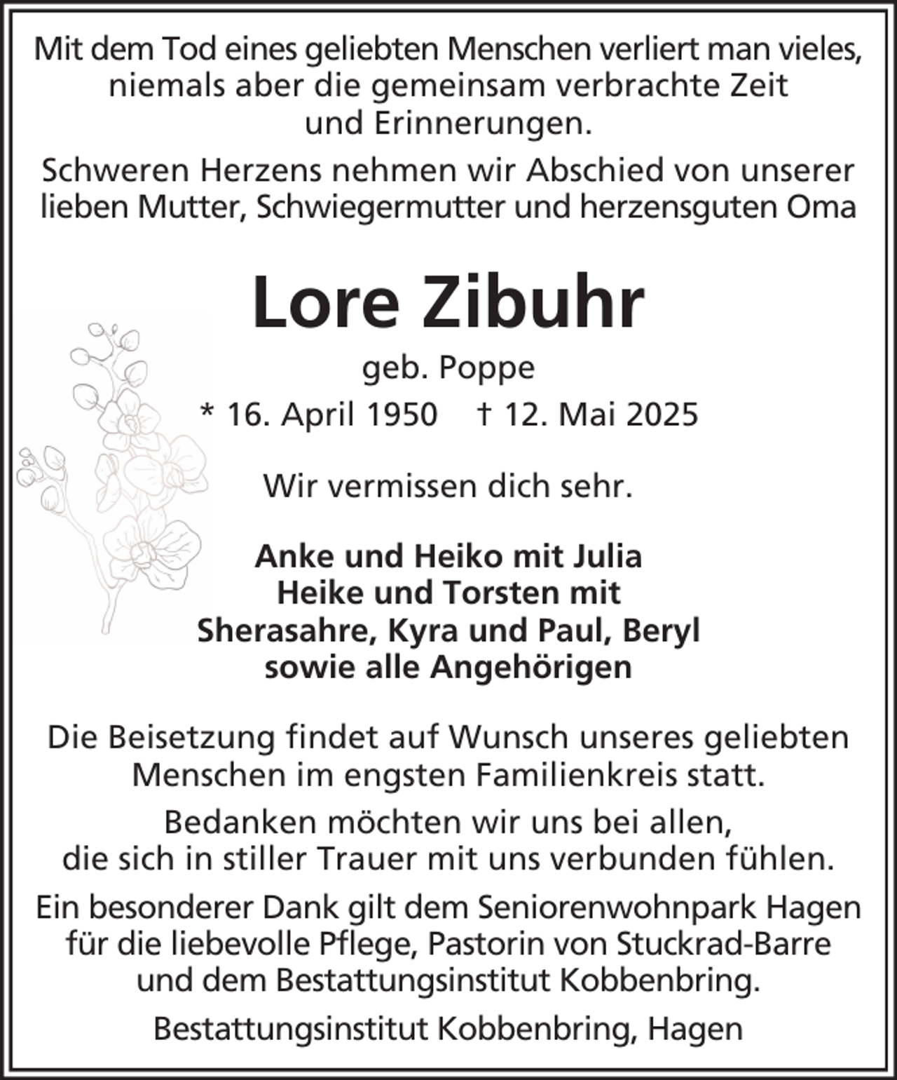 <p>Mit dem Tod eines geliebten Menschen verliert man vieles,<br />niemals aber die gemeinsam verbrachte Zeit<br />und Erinnerungen.<br />Schweren Herzens nehmen wir Abschied von unserer<br />lieben Mutter, Schwiegermutter und herzensguten Oma</p><p>Lore Zibuhr<br />geb. Poppe<br />* 16. April 1950 † 12. Mai 2025<br />Wir vermissen dich sehr.<br />Anke und Heiko mit Julia<br />Heike und Torsten mit<br />Sherasahre, Kyra und Paul, Beryl<br />sowie alle Angehörigen<br />Die Beisetzung findet auf Wunsch unseres geliebten<br />Menschen im engsten Familienkreis statt.<br />Bedanken möchten wir uns bei allen,<br />die sich in stiller Trauer mit uns verbunden fühlen.<br />Ein besonderer Dank gilt dem Seniorenwohnpark Hagen<br />für die liebevolle Pflege, Pastorin von Stuckrad-Barre<br />und dem Bestattungsinstitut Kobbenbring.<br />Bestattungsinstitut Kobbenbring, Hagen</p>