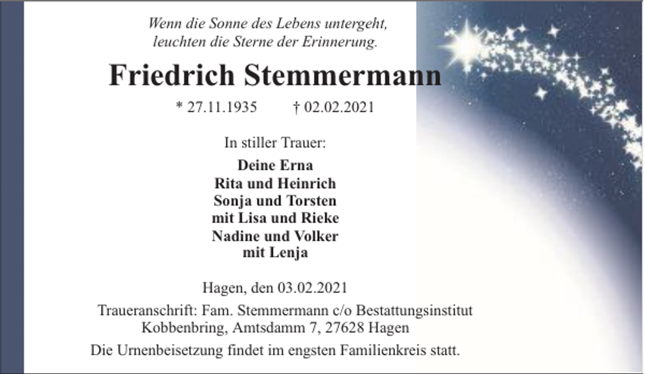 <p>Wenn die Sonne des Lebens untergeht,<br />leuchten die Sterne der Erinnerung.</p><p>Friedrich Stemmermann<br />* 27.11.1935</p><p>† 02.02.2021</p><p>In stiller Trauer:<br />Deine Erna<br />Rita und Heinrich<br />Sonja und Torsten<br />mit Lisa und Rieke<br />Nadine und Volker<br />mit Lenja<br />Hagen, den 03.02.2021<br />Traueranschrift: Fam. Stemmermann c/o Bestattungsinstitut<br />Kobbenbring, Amtsdamm 7, 27628 Hagen<br />Die Urnenbeisetzung findet im engsten Familienkreis statt.</p>