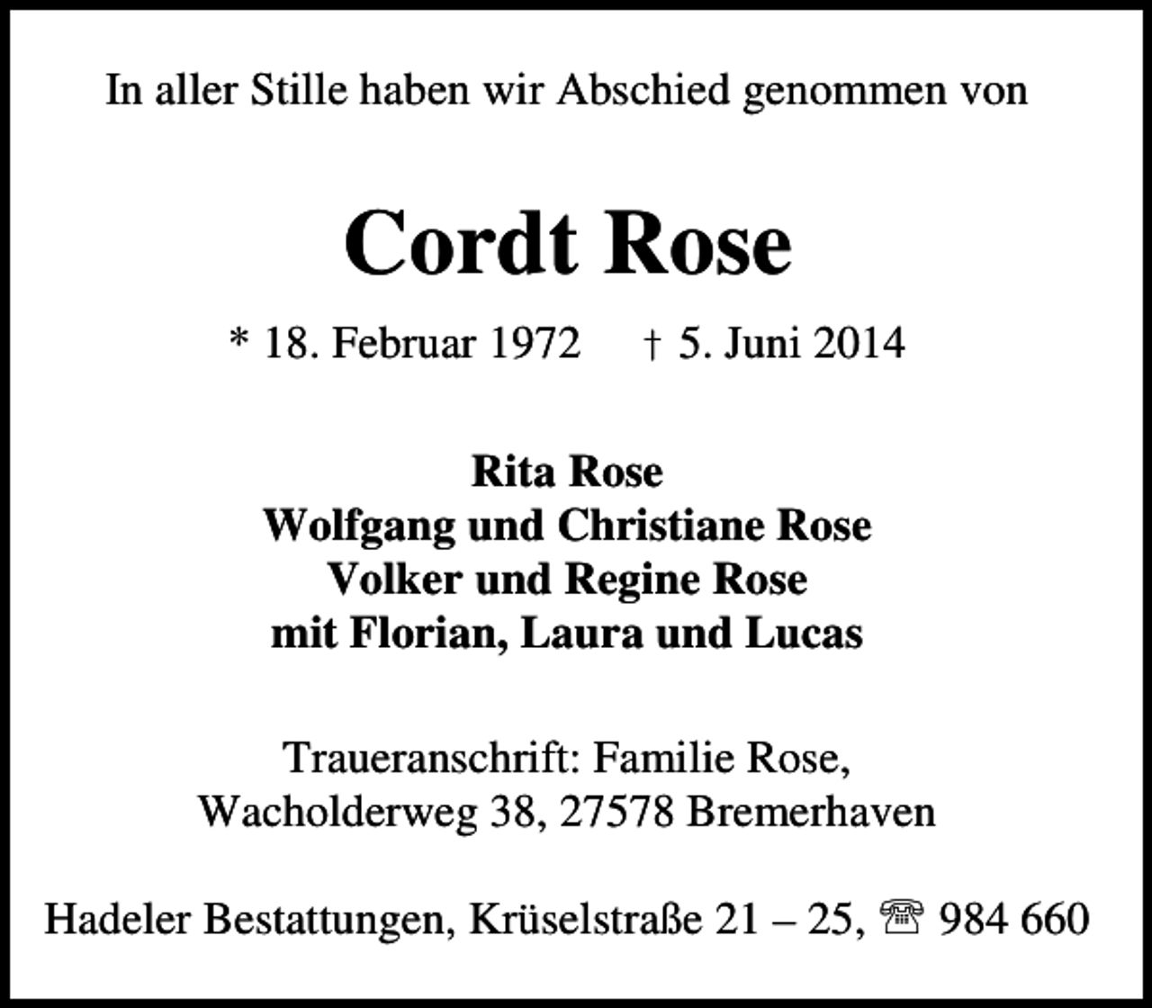 <p>In aller Stille haben wir Abschied genommen von</p><p>Cordt Rose<br />* 18. Februar 1972</p><p>† 5. Juni 2014</p><p>Rita Rose<br />Wolfgang und Christiane Rose<br />Volker und Regine Rose<br />mit Florian, Laura und Lucas<br />Traueranschrift: Familie Rose,<br />Wacholderweg 38, 27578 Bremerhaven<br />Hadeler Bestattungen, Krüselstraße 21 – 25, ℡ 984 660</p>