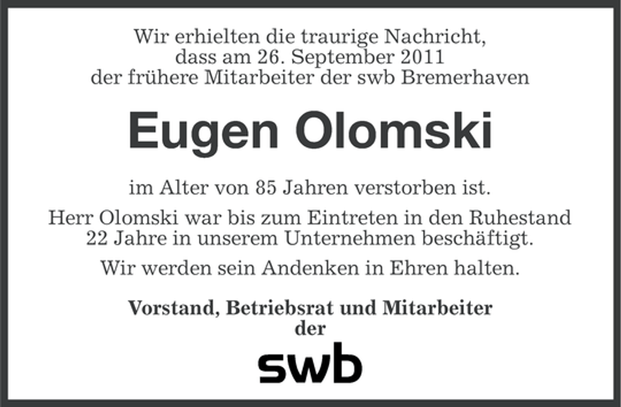 <p>Wir erhielten die traurige Nachricht,<br />dass am 26. September 2011<br />der frühere Mitarbeiter der swb Bremerhaven</p><p>Eugen Olomski<br />im Alter von 85 Jahren verstorben ist.<br />Herr Olomski war bis zum Eintreten in den Ruhestand<br />22 Jahre in unserem Unternehmen beschäftigt.<br />Wir werden sein Andenken in Ehren halten.<br />Vorstand, Betriebsrat und Mitarbeiter<br />der</p>
